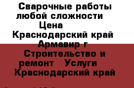 Сварочные работы любой сложности. › Цена ­ 100 - Краснодарский край, Армавир г. Строительство и ремонт » Услуги   . Краснодарский край